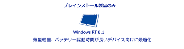 プレインストール製品のみ。Windows RT 8.1。薄型軽量でバッテリー駆動時間が長いデバイス向けに最適化