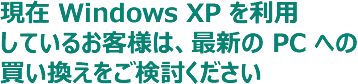 現在 Windows XP を利用 しているお客様は、最新の PC への買い換えをご検討ください